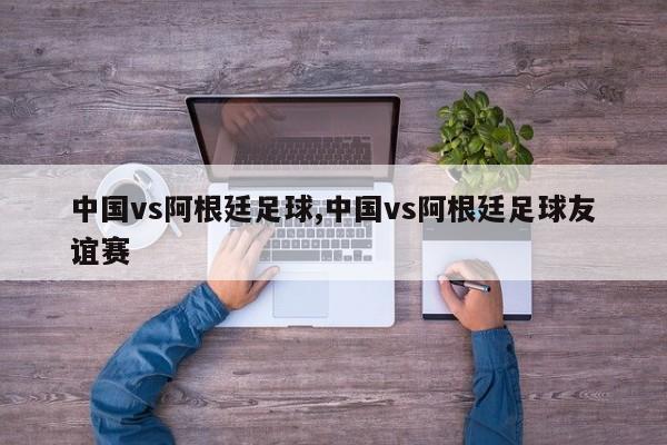 中国vs阿根廷足球,中国vs阿根廷足球友谊赛
