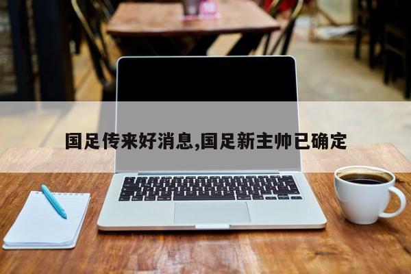 国足传来好消息,国足新主帅已确定