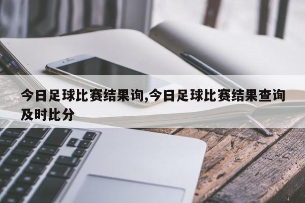 今日足球比赛结果询,今日足球比赛结果查询及时比分