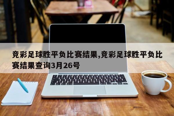 竞彩足球胜平负比赛结果,竞彩足球胜平负比赛结果查询3月26号