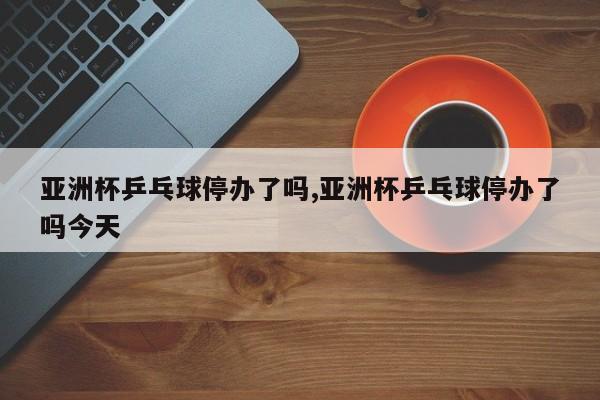 亚洲杯乒乓球停办了吗,亚洲杯乒乓球停办了吗今天