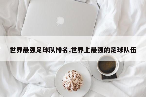 世界最强足球队排名,世界上最强的足球队伍