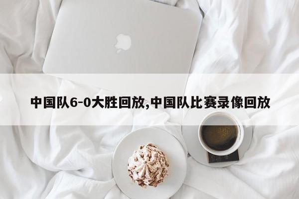 中国队6-0大胜回放,中国队比赛录像回放