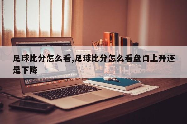 足球比分怎么看,足球比分怎么看盘口上升还是下降