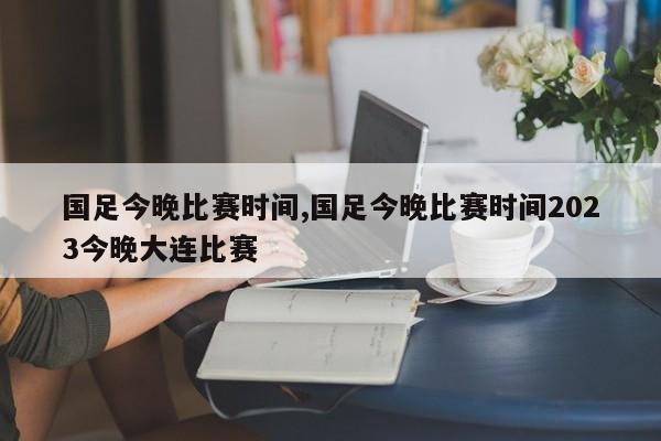 国足今晚比赛时间,国足今晚比赛时间2023今晚大连比赛