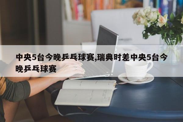 中央5台今晚乒乓球赛,瑞典时差中央5台今晚乒乓球赛