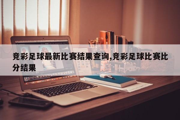 竞彩足球最新比赛结果查询,竞彩足球比赛比分结果