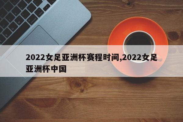 2022女足亚洲杯赛程时间,2022女足亚洲杯中国