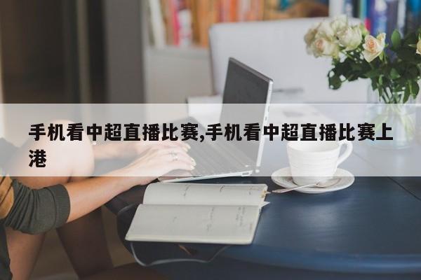 手机看中超直播比赛,手机看中超直播比赛上港