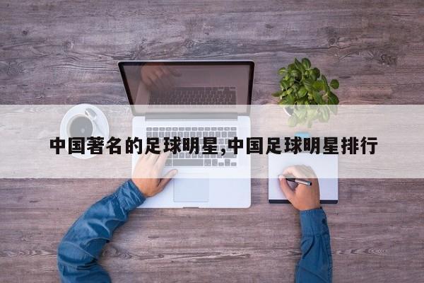 中国著名的足球明星,中国足球明星排行