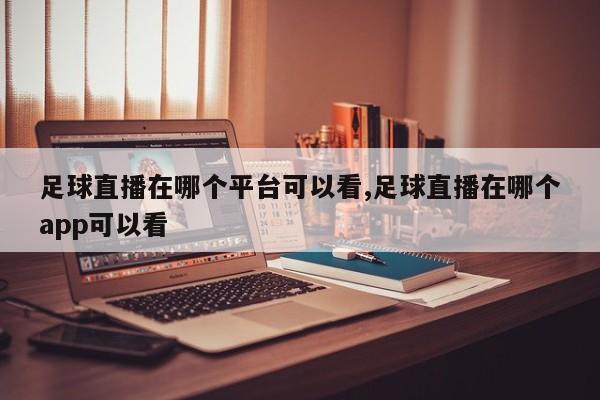 足球直播在哪个平台可以看,足球直播在哪个app可以看