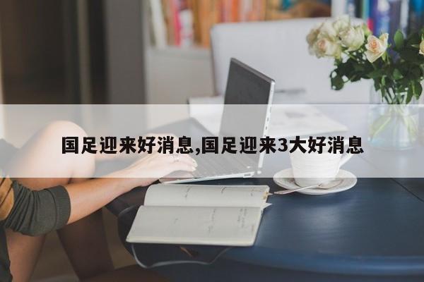 国足迎来好消息,国足迎来3大好消息