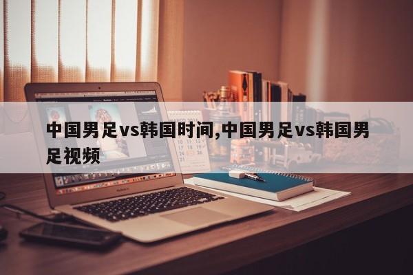 中国男足vs韩国时间,中国男足vs韩国男足视频