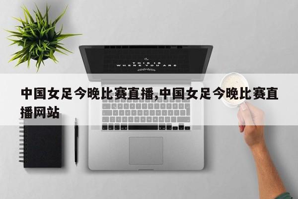 中国女足今晚比赛直播,中国女足今晚比赛直播网站