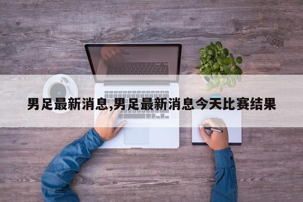 男足最新消息,男足最新消息今天比赛结果