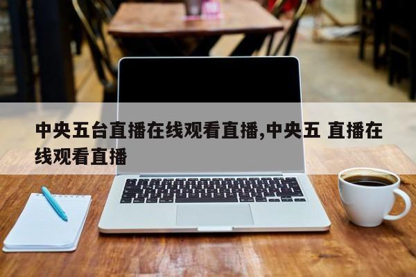 中央五台直播在线观看直播,中央五 直播在线观看直播