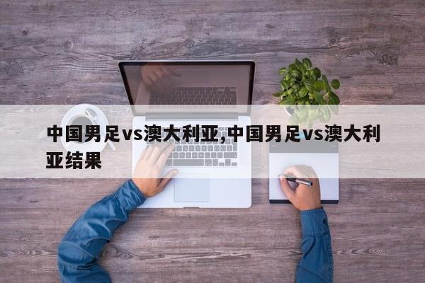 中国男足vs澳大利亚,中国男足vs澳大利亚结果