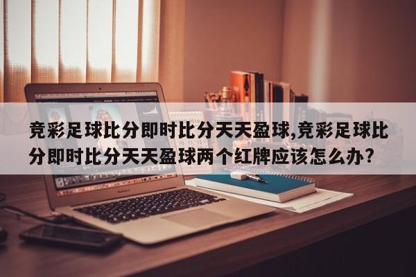 竞彩足球比分即时比分天天盈球,竞彩足球比分即时比分天天盈球两个红牌应该怎么办?