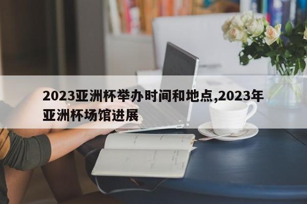 2023亚洲杯举办时间和地点,2023年亚洲杯场馆进展