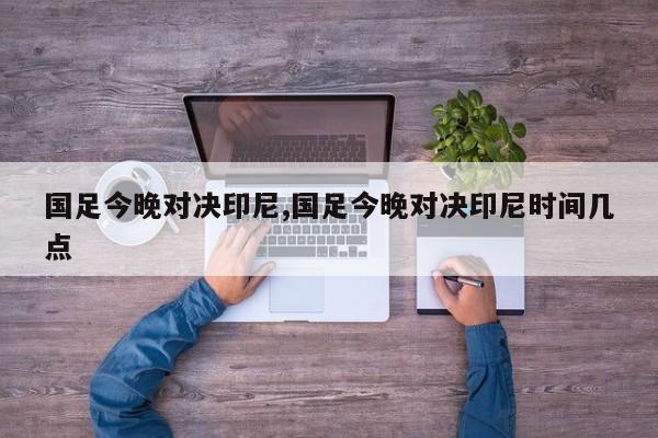 国足今晚对决印尼,国足今晚对决印尼时间几点