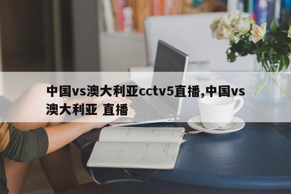 中国vs澳大利亚cctv5直播,中国vs澳大利亚 直播