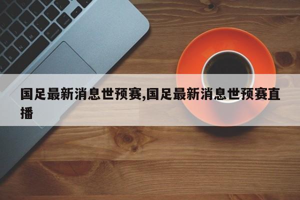 国足最新消息世预赛,国足最新消息世预赛直播